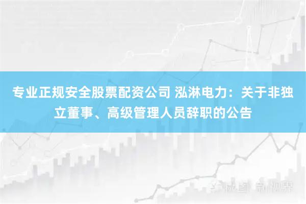专业正规安全股票配资公司 泓淋电力：关于非独立董事、高级管理人员辞职的公告