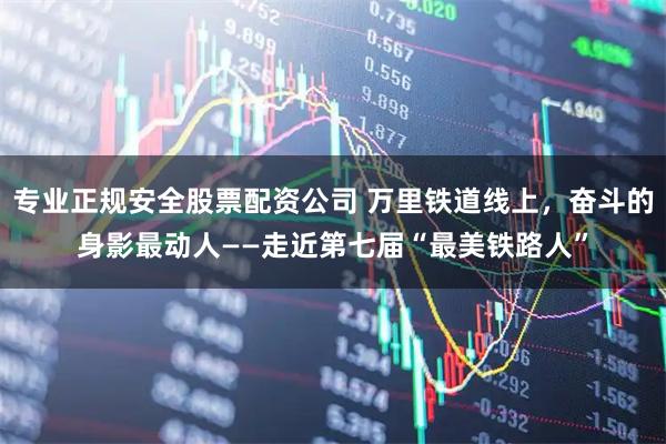 专业正规安全股票配资公司 万里铁道线上，奋斗的身影最动人——走近第七届“最美铁路人”