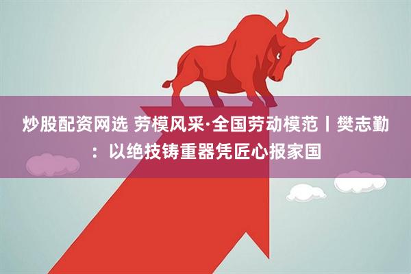 炒股配资网选 劳模风采·全国劳动模范丨樊志勤：以绝技铸重器凭匠心报家国