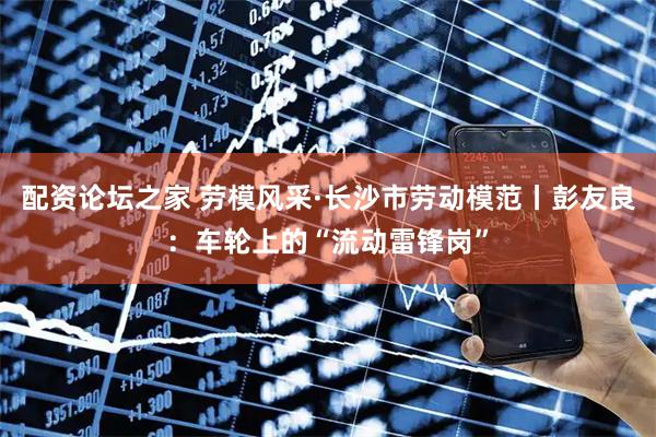 配资论坛之家 劳模风采·长沙市劳动模范丨彭友良：车轮上的“流动雷锋岗”
