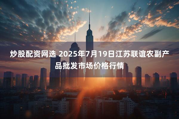 炒股配资网选 2025年7月19日江苏联谊农副产品批发市场价格行情