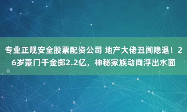 专业正规安全股票配资公司 地产大佬丑闻隐退！26岁豪门千金掷2.2亿，神秘家族动向浮出水面