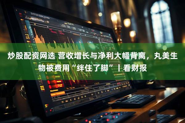 炒股配资网选 营收增长与净利大幅背离，丸美生物被费用“绊住了脚”丨看财报
