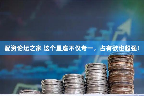 配资论坛之家 这个星座不仅专一，占有欲也超强！