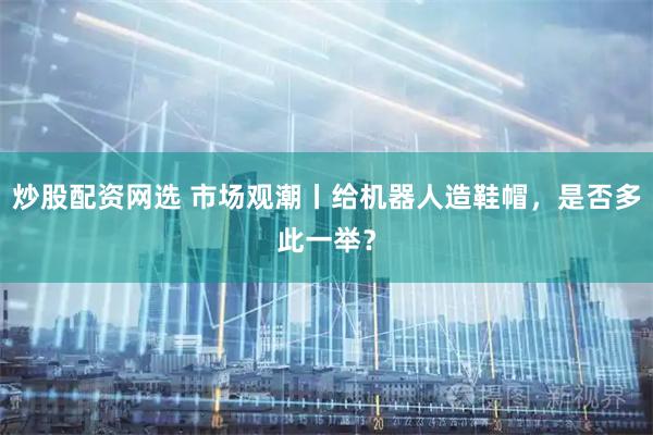 炒股配资网选 市场观潮丨给机器人造鞋帽，是否多此一举？
