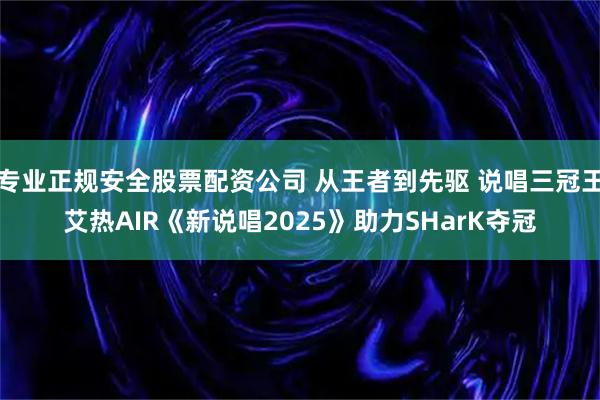 专业正规安全股票配资公司 从王者到先驱 说唱三冠王艾热AIR《新说唱2025》助力SHarK夺冠