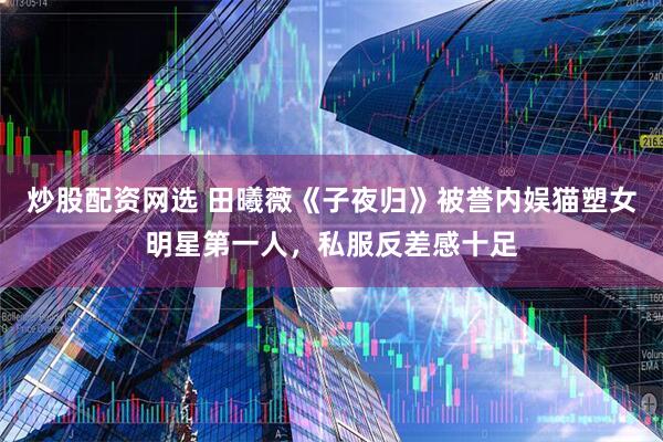 炒股配资网选 田曦薇《子夜归》被誉内娱猫塑女明星第一人，私服反差感十足