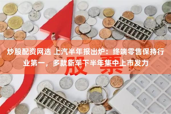 炒股配资网选 上汽半年报出炉：终端零售保持行业第一，多款新车下半年集中上市发力