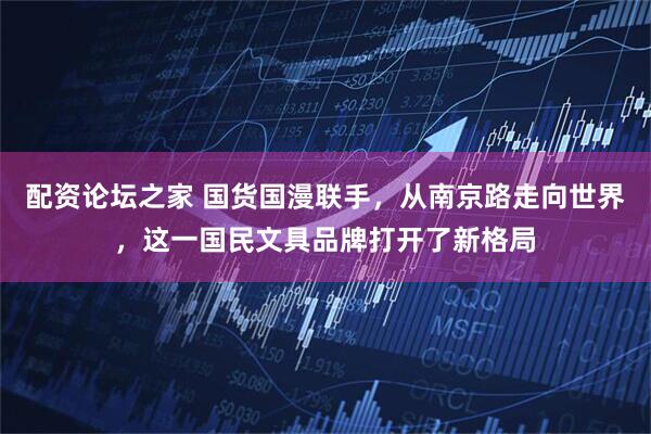 配资论坛之家 国货国漫联手，从南京路走向世界，这一国民文具品牌打开了新格局