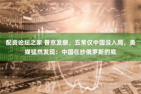 配资论坛之家 普京发狠，五常仅中国没入局，美媒猛然发现：中国在抄俄罗斯的底
