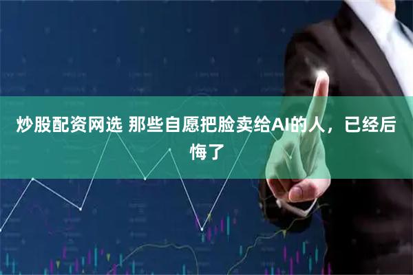 炒股配资网选 那些自愿把脸卖给AI的人，已经后悔了