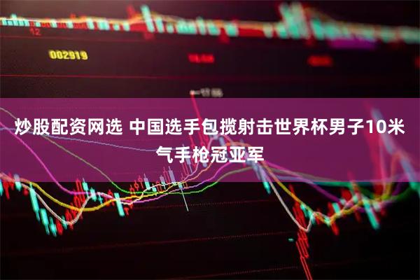 炒股配资网选 中国选手包揽射击世界杯男子10米气手枪冠亚军