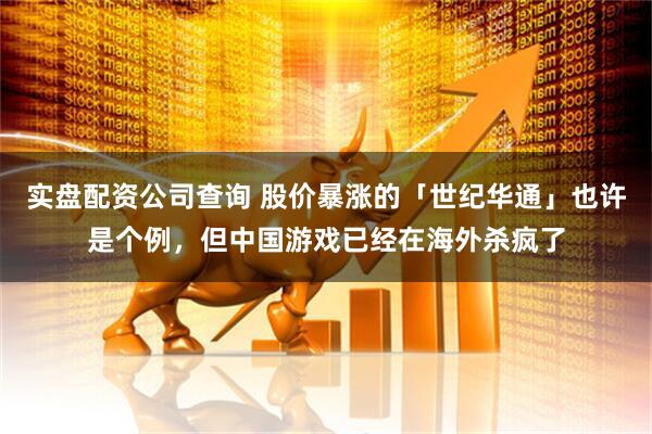 实盘配资公司查询 股价暴涨的「世纪华通」也许是个例，但中国游戏已经在海外杀疯了
