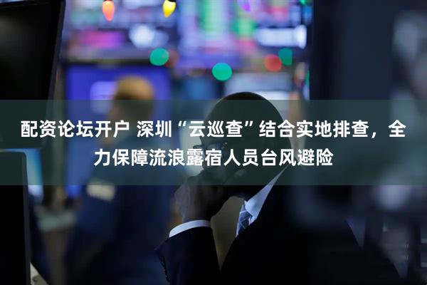 配资论坛开户 深圳“云巡查”结合实地排查，全力保障流浪露宿人员台风避险