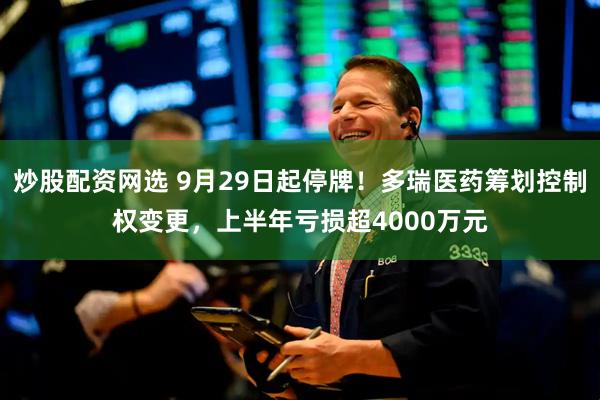 炒股配资网选 9月29日起停牌！多瑞医药筹划控制权变更，上半年亏损超4000万元