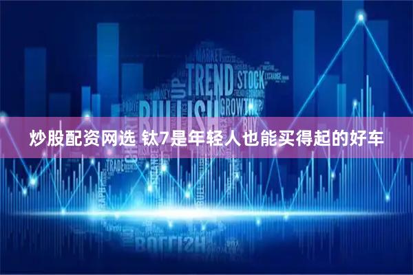炒股配资网选 钛7是年轻人也能买得起的好车