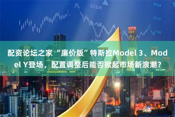 配资论坛之家 “廉价版”特斯拉Model 3、Model Y登场，配置调整后能否掀起市场新浪潮？