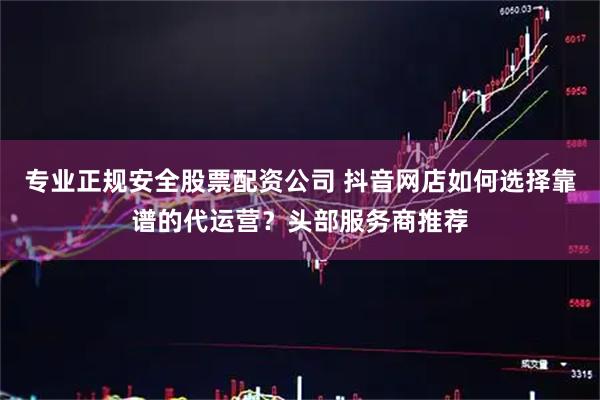 专业正规安全股票配资公司 抖音网店如何选择靠谱的代运营?头部服务商推荐