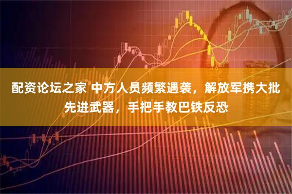 配资论坛之家 中方人员频繁遇袭,解放军携大批先进武器,手把手教巴铁反恐