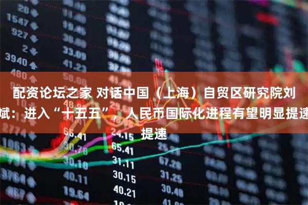 配资论坛之家 对话中国(上海)自贸区研究院刘斌:进入“十五五”,人民币国际化进程有望明显提速