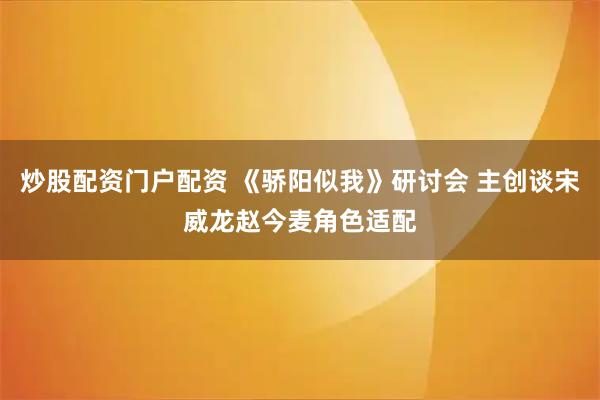 炒股配资门户配资 《骄阳似我》研讨会 主创谈宋威龙赵今麦角色适配