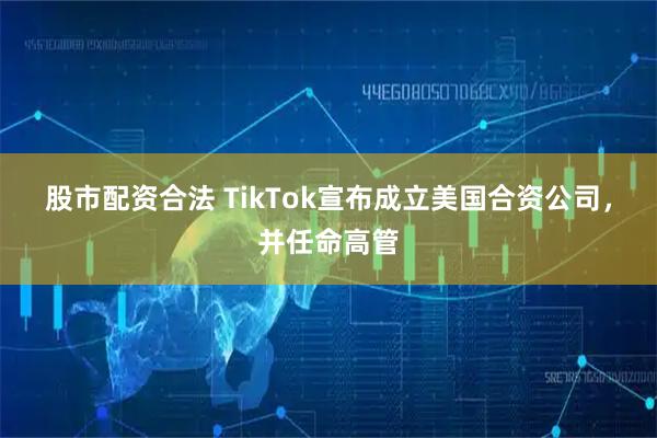 股市配资合法 TikTok宣布成立美国合资公司，并任命高管