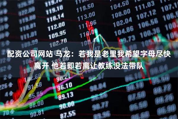 配资公司网站 马龙：若我是老里我希望字母尽快离开 他若即若离让教练没法带队