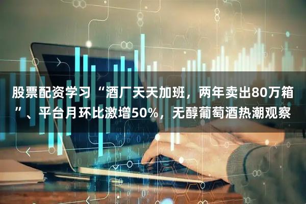 股票配资学习 “酒厂天天加班，两年卖出80万箱”、平台月环比激增50%，无醇葡萄酒热潮观察