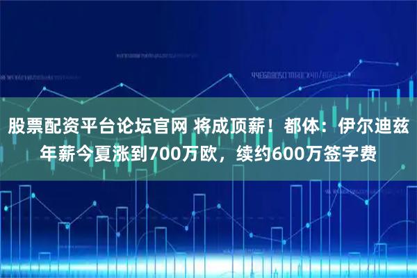 股票配资平台论坛官网 将成顶薪！都体：伊尔迪兹年薪今夏涨到700万欧，续约600万签字费