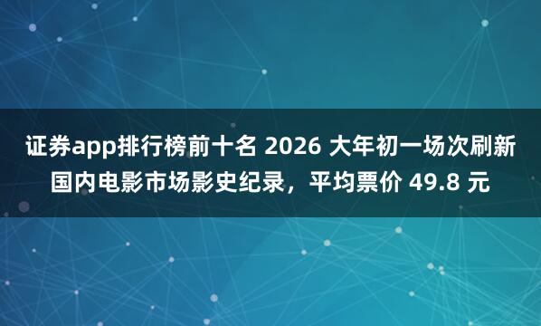 证券app排行榜前十名 2026 大年初一场次刷新国内电影市场影史纪录，平均票价 49.8 元