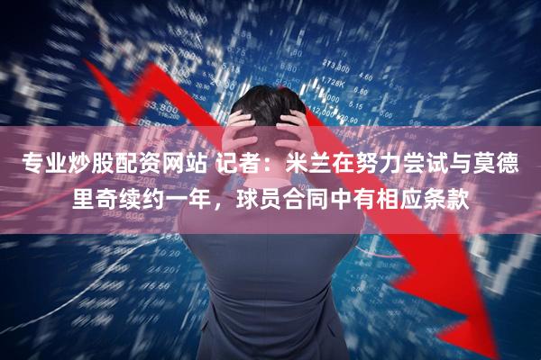 专业炒股配资网站 记者:米兰在努力尝试与莫德里奇续约一年,球员合同中有相应条款