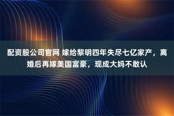 配资股公司官网 嫁给黎明四年失尽七亿家产，离婚后再嫁美国富豪，现成大妈不敢认