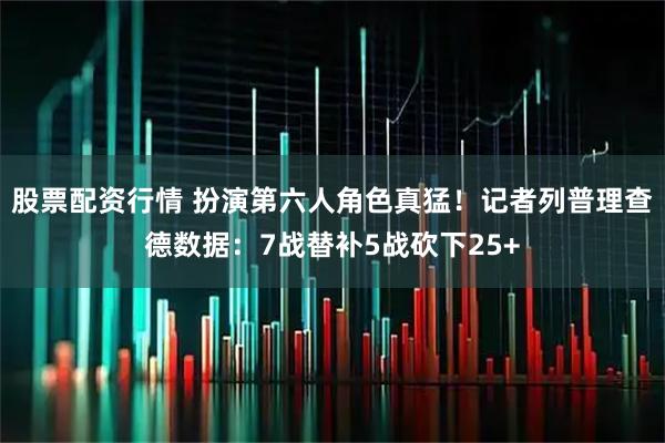 股票配资行情 扮演第六人角色真猛！记者列普理查德数据：7战替补5战砍下25+