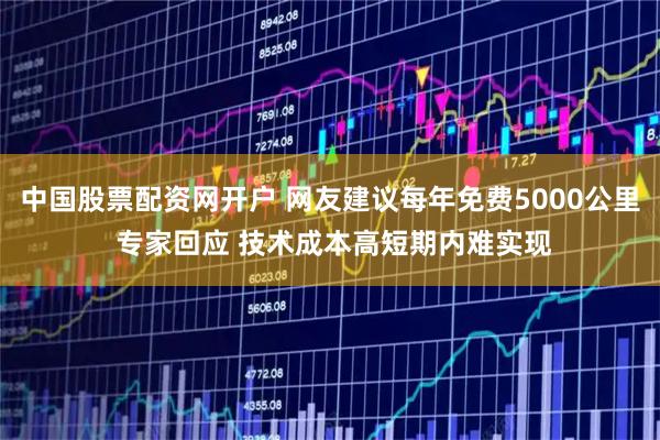 中国股票配资网开户 网友建议每年免费5000公里 专家回应 技术成本高短期内难实现