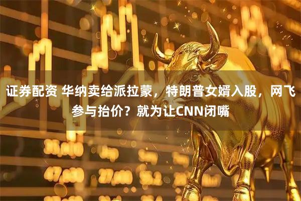 证券配资 华纳卖给派拉蒙，特朗普女婿入股，网飞参与抬价？就为让CNN闭嘴