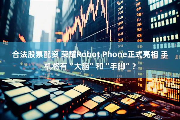 合法股票配资 荣耀Robot Phone正式亮相 手机将有“大脑”和“手脚”？