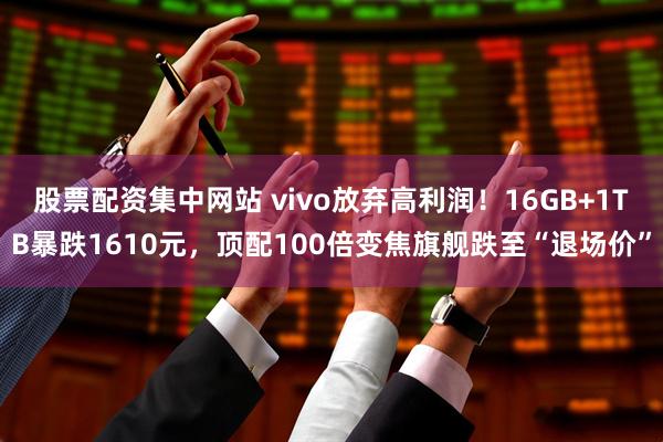 股票配资集中网站 vivo放弃高利润！16GB+1TB暴跌1610元，顶配100倍变焦旗舰跌至“退场价”
