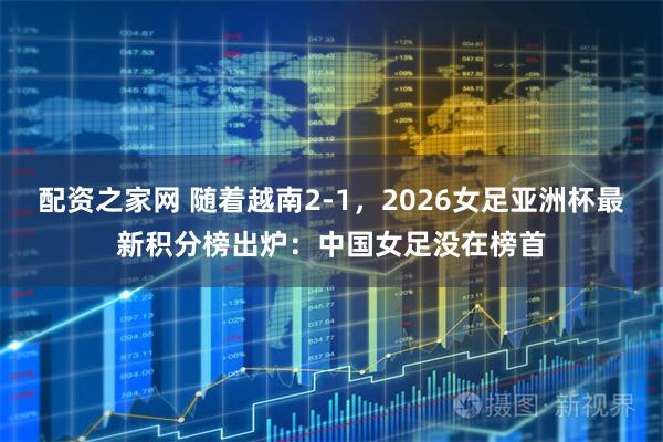 配资之家网 随着越南2-1，2026女足亚洲杯最新积分榜出炉：中国女足没在榜首