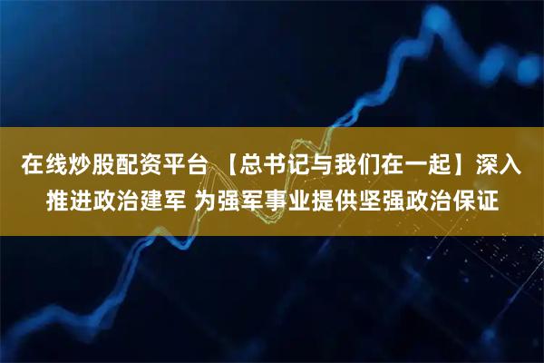 在线炒股配资平台 【总书记与我们在一起】深入推进政治建军 为强军事业提供坚强政治保证