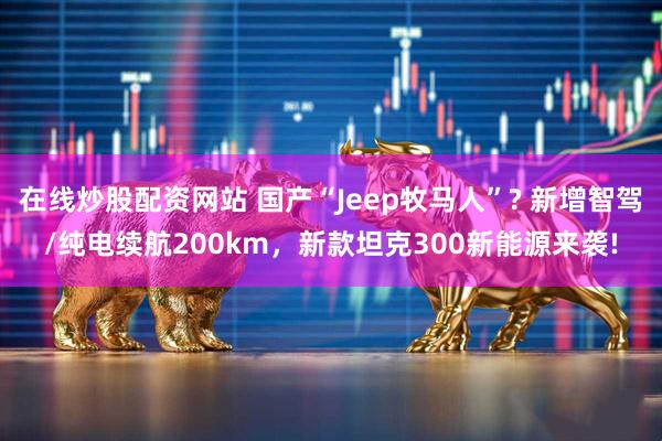 在线炒股配资网站 国产“Jeep牧马人”? 新增智驾/纯电续航200km，新款坦克300新能源来袭!