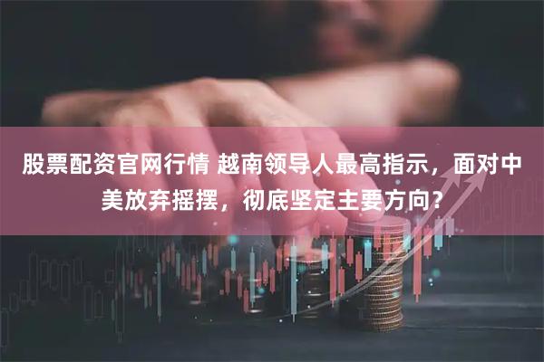 股票配资官网行情 越南领导人最高指示，面对中美放弃摇摆，彻底坚定主要方向？