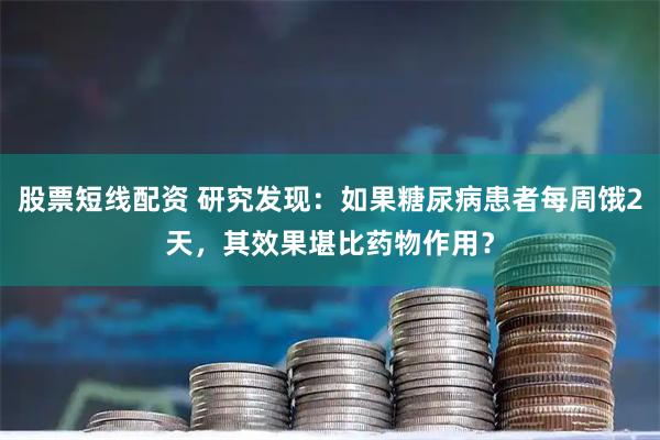 股票短线配资 研究发现：如果糖尿病患者每周饿2天，其效果堪比药物作用？