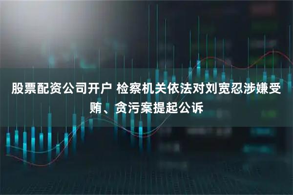 股票配资公司开户 检察机关依法对刘宽忍涉嫌受贿、贪污案提起公诉