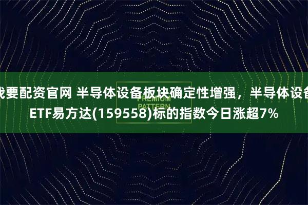 我要配资官网 半导体设备板块确定性增强，半导体设备ETF易方达(159558)标的指数今日涨超7%