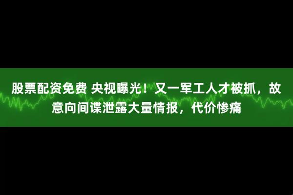 股票配资免费 央视曝光！又一军工人才被抓，故意向间谍泄露大量情报，代价惨痛