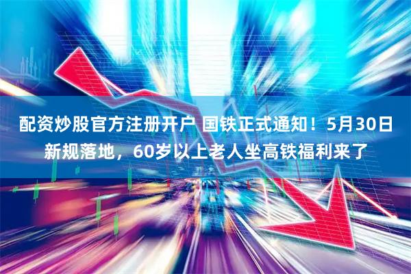 配资炒股官方注册开户 国铁正式通知！5月30日新规落地，60岁以上老人坐高铁福利来了