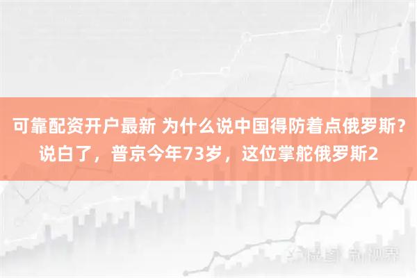 可靠配资开户最新 为什么说中国得防着点俄罗斯？说白了，普京今年73岁，这位掌舵俄罗斯2