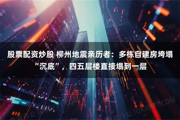 股票配资炒股 柳州地震亲历者：多栋自建房垮塌“沉底”，四五层楼直接塌到一层