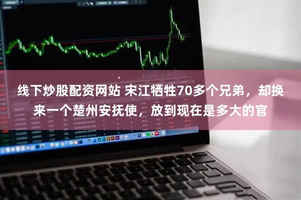 线下炒股配资网站 宋江牺牲70多个兄弟，却换来一个楚州安抚使，放到现在是多大的官