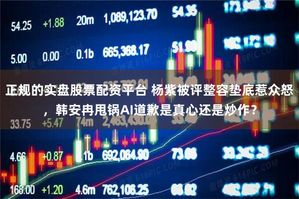 正规的实盘股票配资平台 杨紫被评整容垫底惹众怒，韩安冉甩锅AI道歉是真心还是炒作？